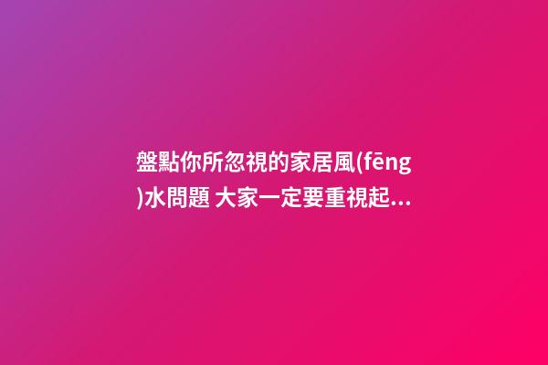 盤點你所忽視的家居風(fēng)水問題 大家一定要重視起來
